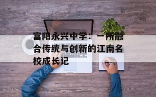 富阳永兴中学：一所融合传统与创新的江南名校成长记
