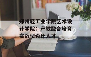 郑州轻工业学院艺术设计学院：产教融合培育实战型设计人才