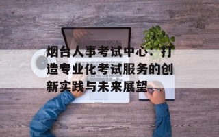 烟台人事考试中心：打造专业化考试服务的创新实践与未来展望