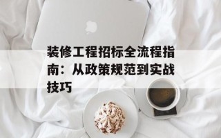 装修工程招标全流程指南：从政策规范到实战技巧