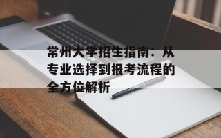 常州大学招生指南：从专业选择到报考流程的全方位解析