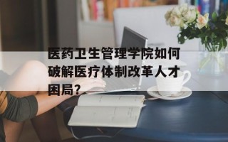 医药卫生管理学院如何破解医疗体制改革人才困局？