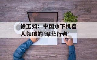 徐玉如：中国水下机器人领域的'深蓝行者'