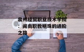 泉州经贸职业技术学院：闽南职教明珠的进阶之路