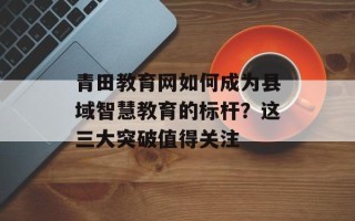 青田教育网如何成为县域智慧教育的标杆？这三大突破值得关注