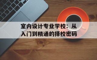 室内设计专业学校：从入门到精通的择校密码
