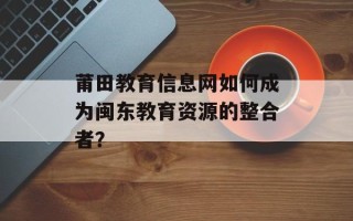 莆田教育信息网如何成为闽东教育资源的整合者？