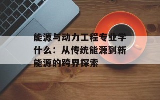 能源与动力工程专业学什么：从传统能源到新能源的跨界探索