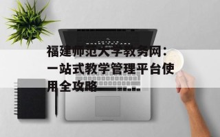 福建师范大学教务网：一站式教学管理平台使用全攻略