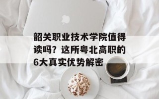 韶关职业技术学院值得读吗？这所粤北高职的6大真实优势解密
