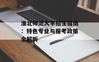淮北师范大学招生指南：特色专业与报考政策全解析