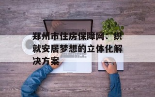 郑州市住房保障网：织就安居梦想的立体化解决方案