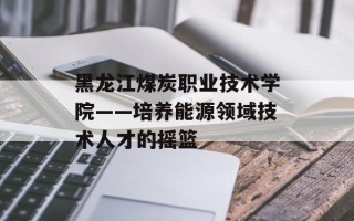 黑龙江煤炭职业技术学院——培养能源领域技术人才的摇篮