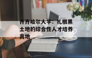 齐齐哈尔大学：扎根黑土地的综合性人才培养高地