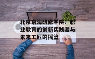 北京京海研修学院：职业教育的创新实践者与未来工匠的摇篮