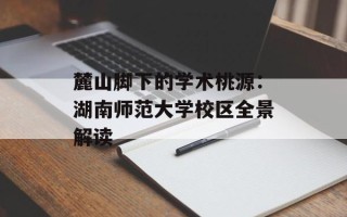 麓山脚下的学术桃源：湖南师范大学校区全景解读