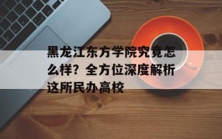 黑龙江东方学院究竟怎么样？全方位深度解析这所民办高校
