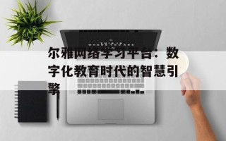 尔雅网络学习平台：数字化教育时代的智慧引擎