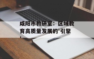 咸阳市教研室：区域教育高质量发展的'引擎'