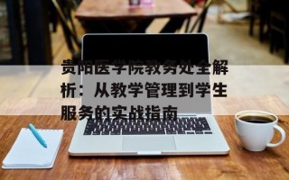 贵阳医学院教务处全解析：从教学管理到学生服务的实战指南