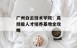 广州白云技术学院：高技能人才培养基地全攻略