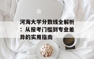 河海大学分数线全解析：从报考门槛到专业差异的实用指南