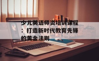 少儿英语师资培训课程：打造新时代教育先锋的黄金法则