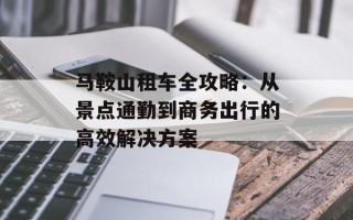 马鞍山租车全攻略：从景点通勤到商务出行的高效解决方案