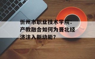 忻州市职业技术学院：产教融合如何为晋北经济注入新动能？