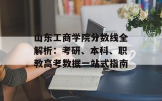 山东工商学院分数线全解析：考研、本科、职教高考数据一站式指南