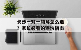长沙一对一辅导怎么选？家长必看的避坑指南