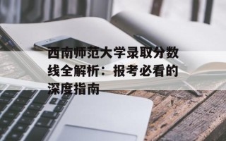 西南师范大学录取分数线全解析：报考必看的深度指南