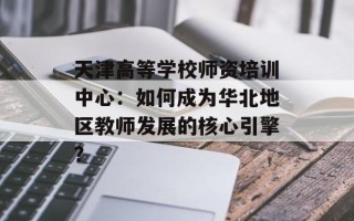 天津高等学校师资培训中心：如何成为华北地区教师发展的核心引擎？