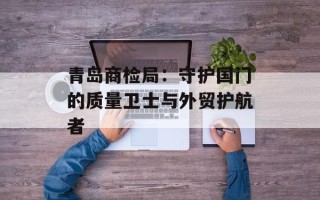 青岛商检局：守护国门的质量卫士与外贸护航者