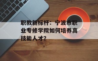 职教新标杆：宁波市职业专修学院如何培养高技能人才？