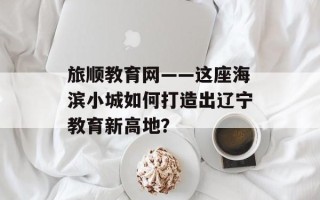 旅顺教育网——这座海滨小城如何打造出辽宁教育新高地？
