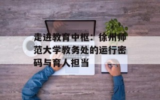 走进教育中枢：徐州师范大学教务处的运行密码与育人担当