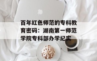 百年红色师范的专科教育密码：湖南第一师范学院专科部办学纪实