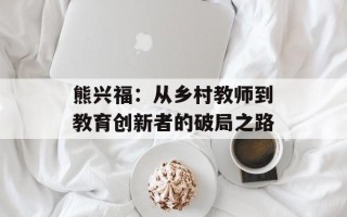 熊兴福：从乡村教师到教育创新者的破局之路