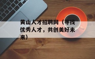 黄山人才招聘网（寻找优秀人才，共创美好未来）