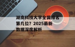 湖南科技大学全国排名第几位？2025最新数据深度解析