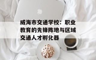 威海市交通学校：职业教育的先锋阵地与区域交通人才孵化器