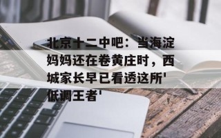 北京十二中吧：当海淀妈妈还在卷黄庄时，西城家长早已看透这所'低调王者'
