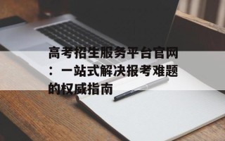 高考招生服务平台官网：一站式解决报考难题的权威指南
