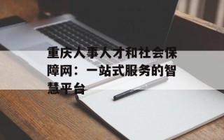 重庆人事人才和社会保障网：一站式服务的智慧平台