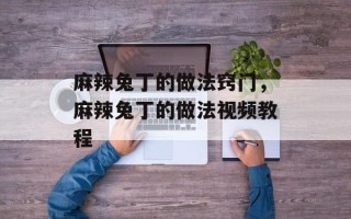 麻辣兔丁的做法窍门，麻辣兔丁的做法视频教程