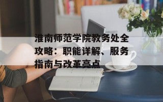 淮南师范学院教务处全攻略：职能详解、服务指南与改革亮点