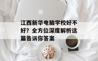 江西新华电脑学校好不好？全方位深度解析这篇告诉你答案