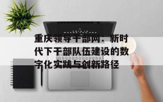 重庆领导干部网：新时代下干部队伍建设的数字化实践与创新路径