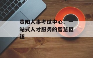 贵阳人事考试中心：一站式人才服务的智慧枢纽